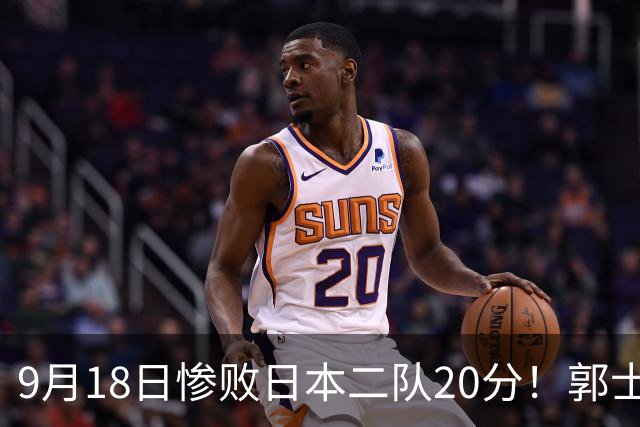 9月18日惨败日本二队20分！郭士强避谈下课，杜锋真能救国篮？